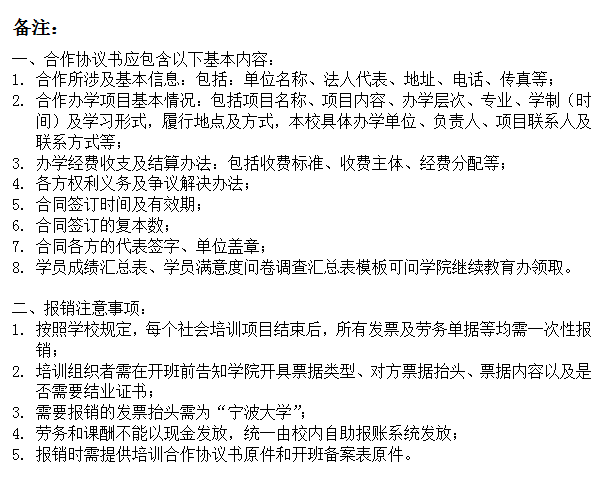 文本框: 备注：一、合作协议书应包含以下基本内容：1.	合作所涉及基本信息：包括：单位名称、法人代表、地址、电话、传真等；2.	合作办学项目基本情况：包括项目名称、项目内容、办学层次、专业、学制（时间）及学习形式，履行地点及方式，本校具体办学单位、负责人、项目联系人及联系方式等；3.	办学经费收支及结算办法：包括收费标准、收费主体、经费分配等；4.	各方权利义务及争议解决办法；5.	合同签订时间及有效期；6.	合同签订的复本数；7.	合同各方的代表签字、单位盖章；8.	学员成绩汇总表、学员满意度问卷调查汇总表模板可问学院继续教育办领取。二、报销注意事项：1.	按照学校规定，每个社会培训项目结束后，所有发票及劳务单据等均需一次性报销；2.	培训组织者需在开班前告知学院开具票据类型、对方票据抬头、票据内容以及是否需要结业证书；3.	需要报销的发票抬头需为“h图书馆
”；4.	劳务和课酬不能以现金发放，统一由校内自助报账系统发放；5.	报销时需提供培训合作协议书原件和开班备案表原件。